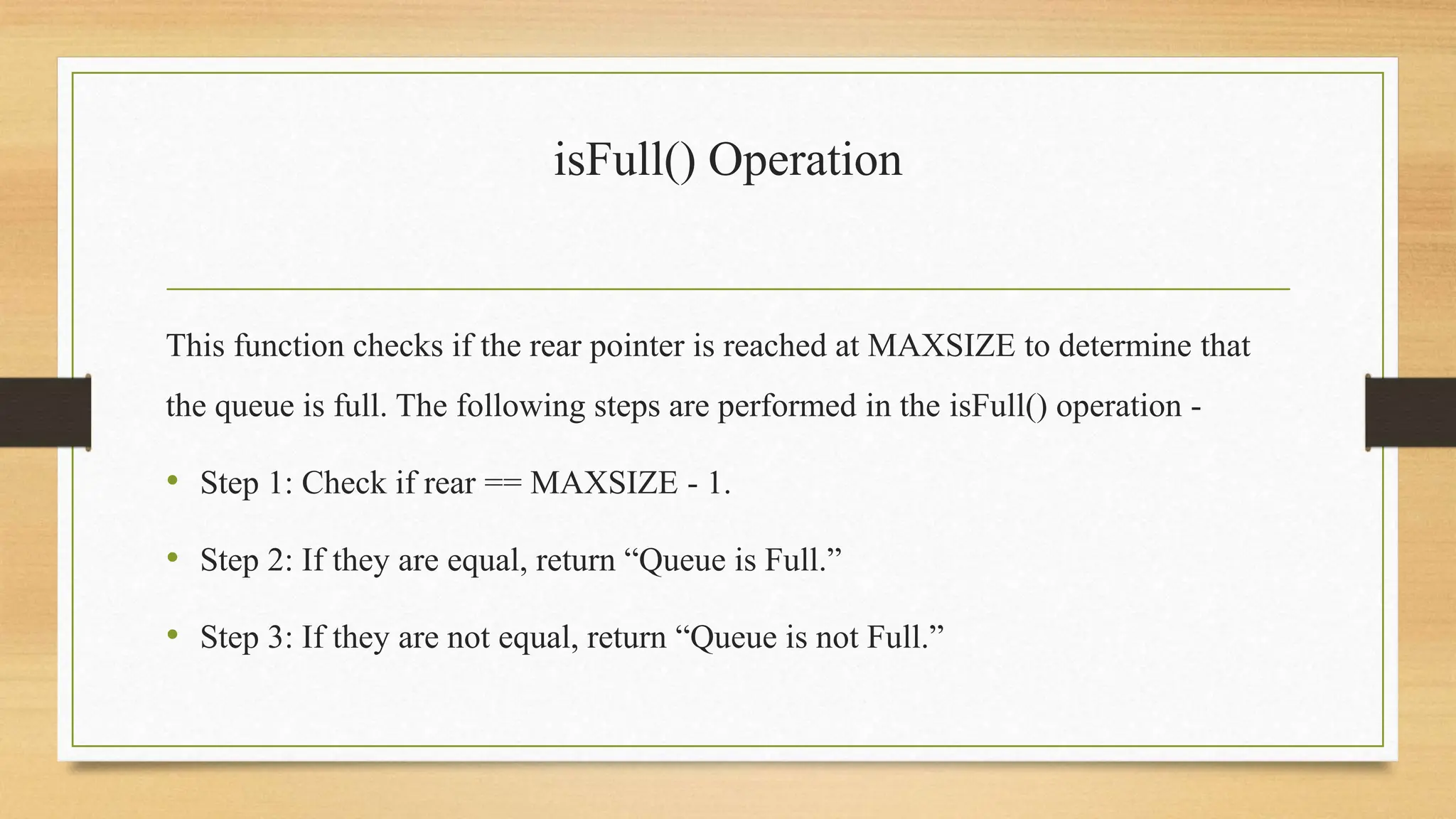 isFull() Operation
This function checks if the rear pointer is reached at MAXSIZE to determine that
the queue is full. The following steps are performed in the isFull() operation -
• Step 1: Check if rear == MAXSIZE - 1.
• Step 2: If they are equal, return “Queue is Full.”
• Step 3: If they are not equal, return “Queue is not Full.”
 