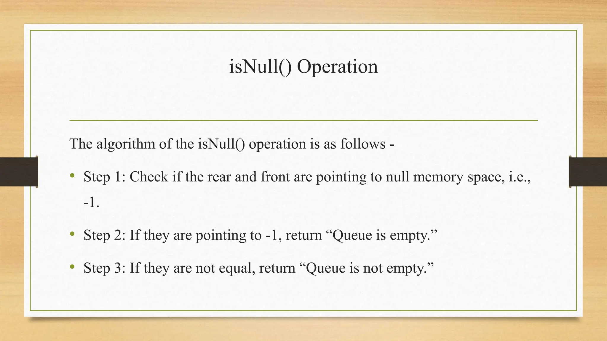 isNull() Operation
The algorithm of the isNull() operation is as follows -
• Step 1: Check if the rear and front are pointing to null memory space, i.e.,
-1.
• Step 2: If they are pointing to -1, return “Queue is empty.”
• Step 3: If they are not equal, return “Queue is not empty.”
 