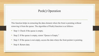Peek() Operation
This function helps in extracting the data element where the front is pointing without
removing it from the queue. The algorithm of Peek() function is as follows-
• Step 1: Check if the queue is empty.
• Step 2: If the queue is empty, return “Queue is Empty.”
• Step 3: If the queue is not empty, access the data where the front pointer is pointing.
• Step 4: Return data.
 