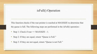 isFull() Operation
This function checks if the rear pointer is reached at MAXSIZE to determine that
the queue is full. The following steps are performed in the isFull() operation -
• Step 1: Check if rear == MAXSIZE - 1.
• Step 2: If they are equal, return “Queue is Full.”
• Step 3: If they are not equal, return “Queue is not Full.”
 