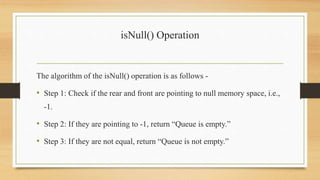 isNull() Operation
The algorithm of the isNull() operation is as follows -
• Step 1: Check if the rear and front are pointing to null memory space, i.e.,
-1.
• Step 2: If they are pointing to -1, return “Queue is empty.”
• Step 3: If they are not equal, return “Queue is not empty.”
 