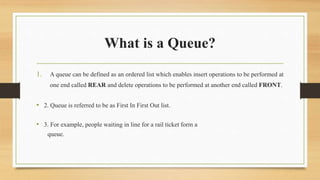 What is a Queue?
1. A queue can be defined as an ordered list which enables insert operations to be performed at
one end called REAR and delete operations to be performed at another end called FRONT.
• 2. Queue is referred to be as First In First Out list.
• 3. For example, people waiting in line for a rail ticket form a
queue.
 