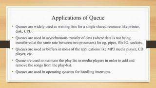 Applications of Queue
• Queues are widely used as waiting lists for a single shared resource like printer,
disk, CPU.
• Queues are used in asynchronous transfer of data (where data is not being
transferred at the same rate between two processes) for eg. pipes, file IO, sockets.
• Queues are used as buffers in most of the applications like MP3 media player, CD
player, etc.
• Queue are used to maintain the play list in media players in order to add and
remove the songs from the play-list.
• Queues are used in operating systems for handling interrupts.
 