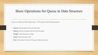 Basic Operations for Queue in Data Structure
A queue is an object (an abstract data structure - ADT) that allows the following operations:
• Enqueue: Add an element to the end of the queue
• Dequeue: Remove an element from the front of the queue
• IsEmpty: Check if the queue is empty
• IsFull: Check if the queue is full
• Peek: Get the value of the front of the queue without removing it
 