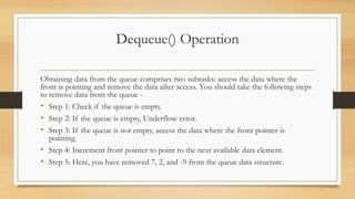 Dequeue() Operation
Obtaining data from the queue comprises two subtasks: access the data where the
front is pointing and remove the data after access. You should take the following steps
to remove data from the queue -
• Step 1: Check if the queue is empty.
• Step 2: If the queue is empty, Underflow error.
• Step 3: If the queue is not empty, access the data where the front pointer is
pointing.
• Step 4: Increment front pointer to point to the next available data element.
• Step 5: Here, you have removed 7, 2, and -9 from the queue data structure.
 