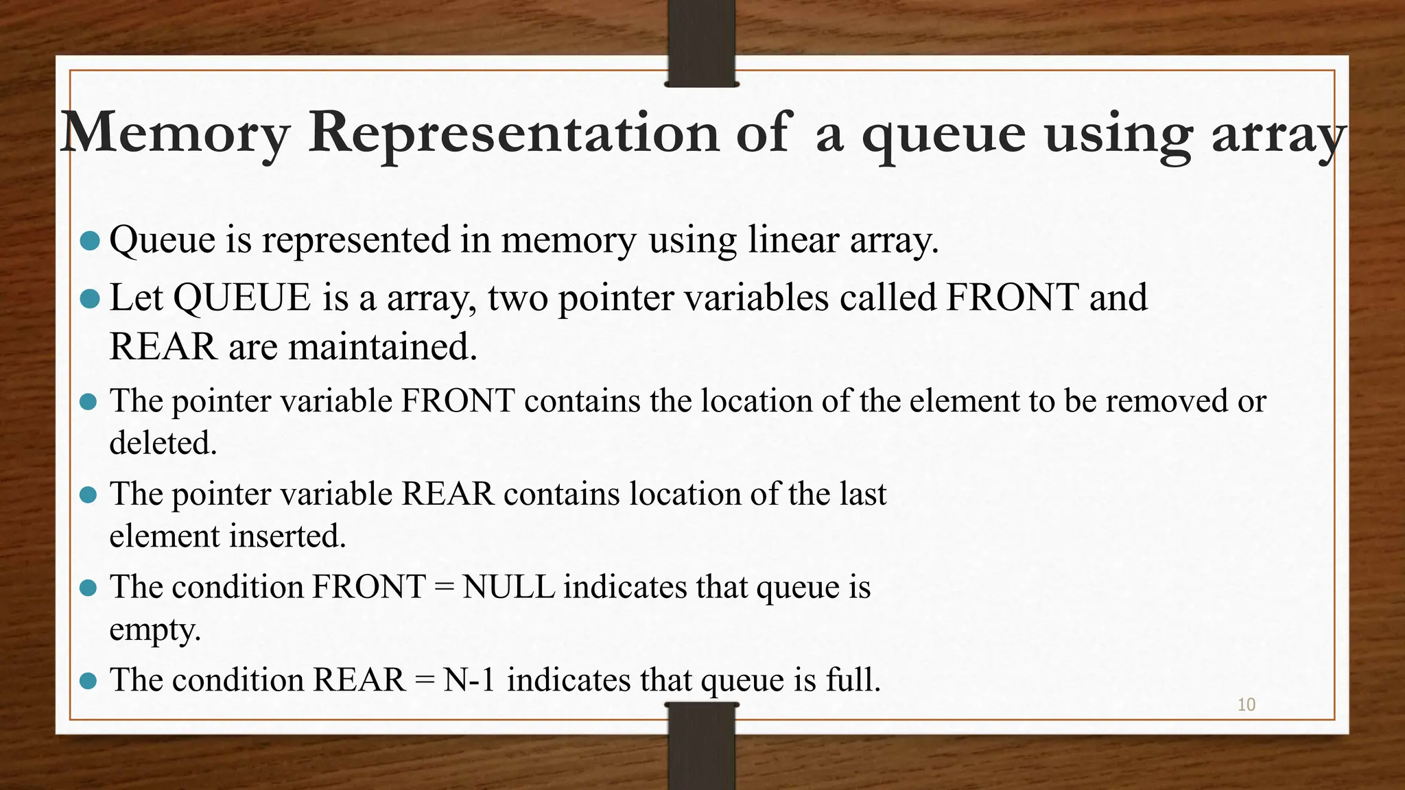 10 Memory Representation of a queue using array ⚫ Queue is represented in memory using linear array. ⚫ Let QUEUE is a array, two pointer variables called FRONT and REAR are maintained. ⚫ The pointer variable FRONT contains the location of the element to be removed or deleted. ⚫ The pointer variable REAR contains location of the last element inserted. ⚫ The condition FRONT = NULL indicates that queue is empty. ⚫ The condition REAR = N-1 indicates that queue is full. 