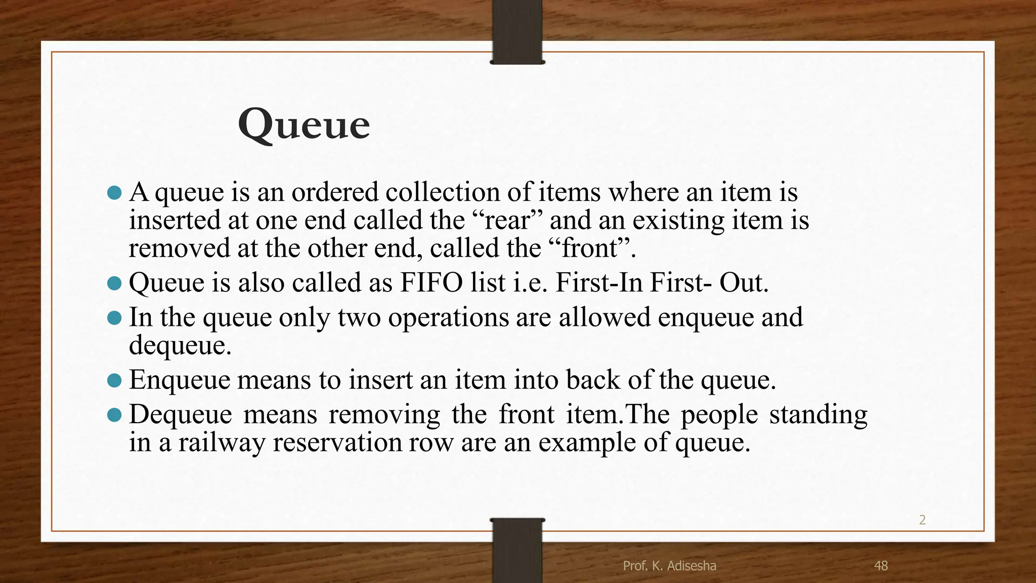 2 Queue ⚫ A queue is an ordered collection of items where an item is inserted at one end called the “rear” and an existing item is removed at the other end, called the “front”. ⚫ Queue is also called as FIFO list i.e. First-In First- Out. ⚫ In the queue only two operations are allowed enqueue and dequeue. ⚫ Enqueue means to insert an item into back of the queue. ⚫ Dequeue means removing the front item.The people standing in a railway reservation row are an example of queue. 48 Prof. K. Adisesha 