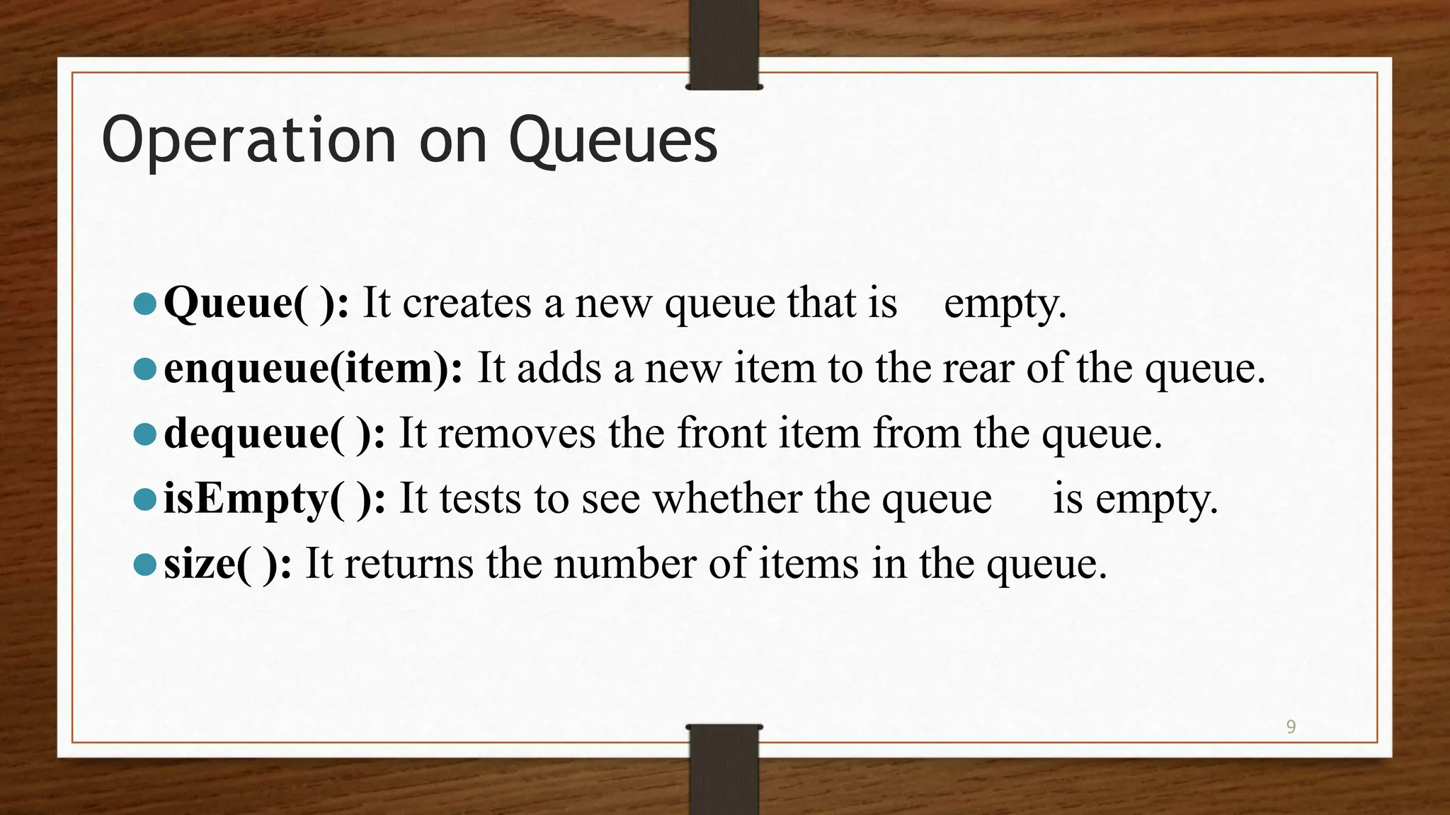 9 Operation on Queues ⚫Queue( ): It creates a new queue that is empty. ⚫enqueue(item): It adds a new item to the rear of the queue. ⚫dequeue( ): It removes the front item from the queue. ⚫isEmpty( ): It tests to see whether the queue is empty. ⚫size( ): It returns the number of items in the queue. 