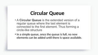 • A Circular Queue is the extended version of a
regular queue where the last element is
connected to the first element. Thus forming a
circle-like structure
• In a simple queue, once the queue is full, no new
elements can be added until there is space available.
Circular Queue
 