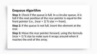 Enqueue Algorithm
Step 1: Check if the queue is full. In a circular queue, it is
full if the next position of the rear pointer is equal to the
front pointer (i.e., (rear + 1) % size == front).
Step 2: If the queue is not full, insert the element at the
rear.
Step 3: Move the rear pointer forward, using the formula
(rear + 1) % size to make sure it wraps around when it
reaches the end of the array.
 