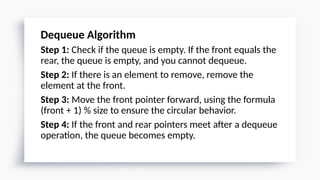 Dequeue Algorithm
Step 1: Check if the queue is empty. If the front equals the
rear, the queue is empty, and you cannot dequeue.
Step 2: If there is an element to remove, remove the
element at the front.
Step 3: Move the front pointer forward, using the formula
(front + 1) % size to ensure the circular behavior.
Step 4: If the front and rear pointers meet after a dequeue
operation, the queue becomes empty.
 
