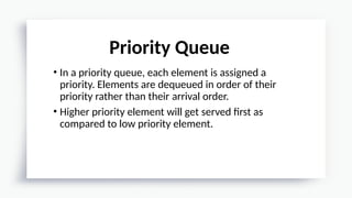 • In a priority queue, each element is assigned a
priority. Elements are dequeued in order of their
priority rather than their arrival order.
• Higher priority element will get served first as
compared to low priority element.
Priority Queue
 