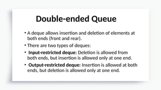 • A deque allows insertion and deletion of elements at
both ends (front and rear).
• There are two types of deques:
• Input-restricted deque: Deletion is allowed from
both ends, but insertion is allowed only at one end.
• Output-restricted deque: Insertion is allowed at both
ends, but deletion is allowed only at one end.
Double-ended Queue
 