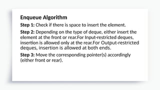 Enqueue Algorithm
Step 1: Check if there is space to insert the element.
Step 2: Depending on the type of deque, either insert the
element at the front or rear.For Input-restricted deques,
insertion is allowed only at the rear.For Output-restricted
deques, insertion is allowed at both ends.
Step 3: Move the corresponding pointer(s) accordingly
(either front or rear).
 