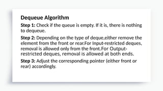 Dequeue Algorithm
Step 1: Check if the queue is empty. If it is, there is nothing
to dequeue.
Step 2: Depending on the type of deque,either remove the
element from the front or rear.For Input-restricted deques,
removal is allowed only from the front.For Output-
restricted deques, removal is allowed at both ends.
Step 3: Adjust the corresponding pointer (either front or
rear) accordingly.
 