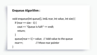 Enqueue Algorithm :
void enqueue(int queue[], int& rear, int value, int size) {
if (rear == size - 1) {
cout << "Queue is full!" << endl;
return;
}
queue[rear + 1] = value; // Add value to the queue
rear++; // Move rear pointer
}
 