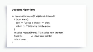 Dequeue Algorithm:
int dequeue(int queue[], int& front, int rear) {
if (front > rear) {
cout << "Queue is empty!" << endl;
return -1; // Indicating empty queue
}
int value = queue[front]; // Get value from the front
front++; // Move front pointer
return value;
}
 
