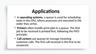 • In operating systems, a queue is used for scheduling
tasks in the CPU, where processes are executed in the
order they arrive.
• Printers often handle print jobs in a queue. The first
job to be received is printed first, following the FIFO
principle.
• Call centers use queues to manage incoming
customer calls. The first call received is the first to be
answered.
Applications
 