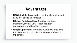 • FIFO Principle: Ensures that the first element added
is the first one to be removed.
• Efficient for Scheduling: Great for real-time
processing, such as CPU scheduling, task
management, and handling requests.
• Simple Operations: The basic operations (enqueue
and dequeue) are very straightforward and easy to
implement.
Advantages
 