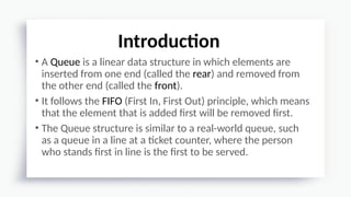 • A Queue is a linear data structure in which elements are
inserted from one end (called the rear) and removed from
the other end (called the front).
• It follows the FIFO (First In, First Out) principle, which means
that the element that is added first will be removed first.
• The Queue structure is similar to a real-world queue, such
as a queue in a line at a ticket counter, where the person
who stands first in line is the first to be served.
Introduction
 