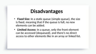 • Fixed Size: In a static queue (simple queue), the size
is fixed, meaning that if the queue is full, no new
elements can be added.
• Limited Access: In a queue, only the front element
can be accessed (dequeued), and there’s no direct
access to other elements like in an array or linked list.
Disadvantages
 