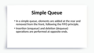 • In a simple queue, elements are added at the rear and
removed from the front, following the FIFO principle.
• Insertion (enqueue) and deletion (dequeue)
operations are performed at opposite ends.
Simple Queue
 