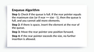 Enqueue Algorithm
Step 1: Check if the queue is full. If the rear pointer equals
the maximum size (or if rear == size - 1), then the queue is
full, and you cannot add more elements.
Step 2: If there is space, insert the element at the rear of
the queue.
Step 3: Move the rear pointer one position forward.
Step 4: If the rear pointer exceeds the size, no further
insertion is allowed.
 