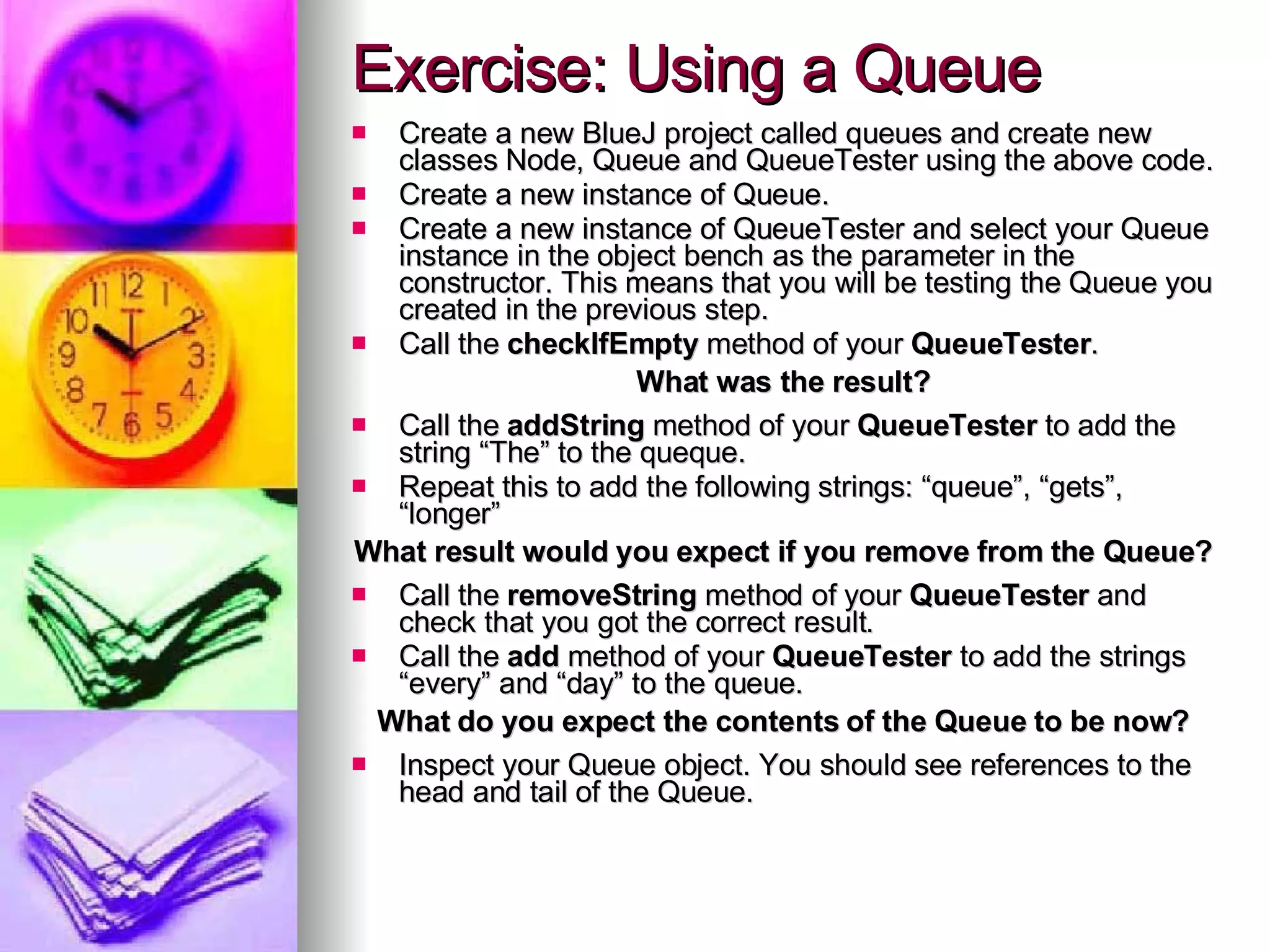 Exercise: Using a Queue Create a new BlueJ project called queues and create new classes Node, Queue and QueueTester using the above code. Create a new instance of Queue. Create a new instance of QueueTester and select your Queue instance in the object bench as the parameter in the constructor. This means that you will be testing the Queue you created in the previous step. Call the  checkIfEmpty  method of your  QueueTester . What was the result? Call the  addString  method of your  QueueTester  to add the string “The” to the queque. Repeat this to add the following strings: “queue”, “gets”, “longer” What result would you expect if you remove from the Queue? Call the  removeString  method of your  QueueTester  and check that you got the correct result. Call the  add  method of your  QueueTester  to add the strings “every” and “day” to the queue. What do you expect the contents of the Queue to be now? Inspect your Queue object. You should see references to the head and tail of the Queue. 