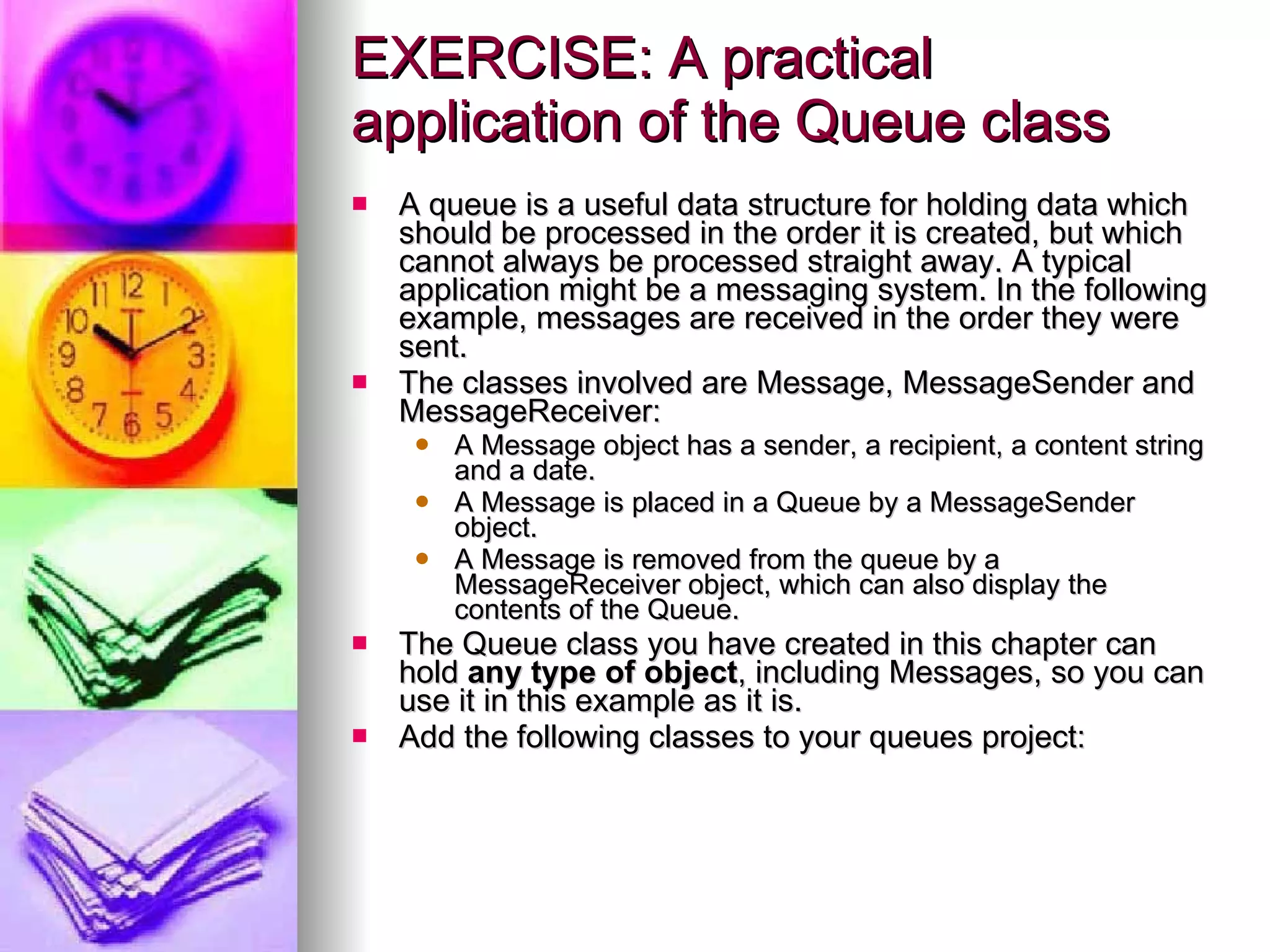 EXERCISE: A practical application of the Queue class A queue is a useful data structure for holding data which should be processed in the order it is created, but which cannot always be processed straight away. A typical application might be a messaging system. In the following example, messages are received in the order they were sent. The classes involved are Message, MessageSender and MessageReceiver: A Message object has a sender, a recipient, a content string and a date. A Message is placed in a Queue by a MessageSender object. A Message is removed from the queue by a MessageReceiver object, which can also display the contents of the Queue. The Queue class you have created in this chapter can hold  any type of object , including Messages, so you can use it in this example as it is. Add the following classes to your queues project: 