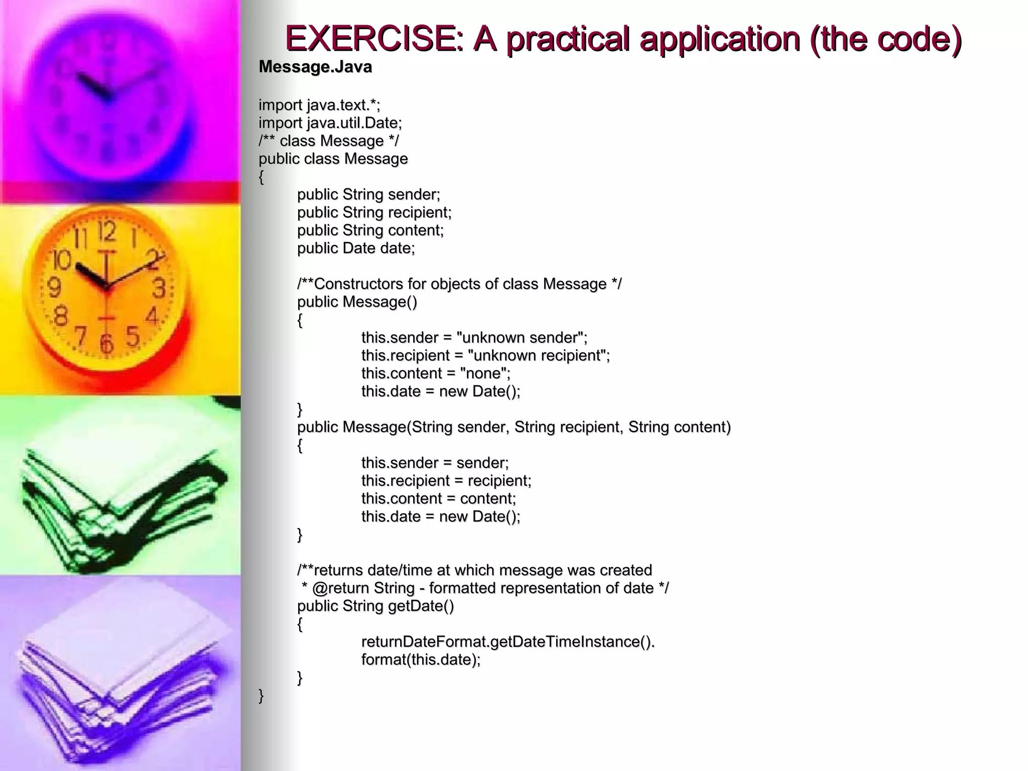 EXERCISE: A practical application (the code) Message.Java import java.text.*; import java.util.Date; /** class Message */ public class Message { public String sender; public String recipient; public String content; public Date date; /**Constructors for objects of class Message */ public Message() { this.sender = &quot;unknown sender&quot;; this.recipient = &quot;unknown recipient&quot;; this.content = &quot;none&quot;; this.date = new Date(); } public Message(String sender, String recipient, String content) { this.sender = sender; this.recipient = recipient; this.content = content; this.date = new Date(); } /**returns date/time at which message was created    * @return String - formatted representation of date */ public String getDate() { returnDateFormat.getDateTimeInstance(). format(this.date); } } 