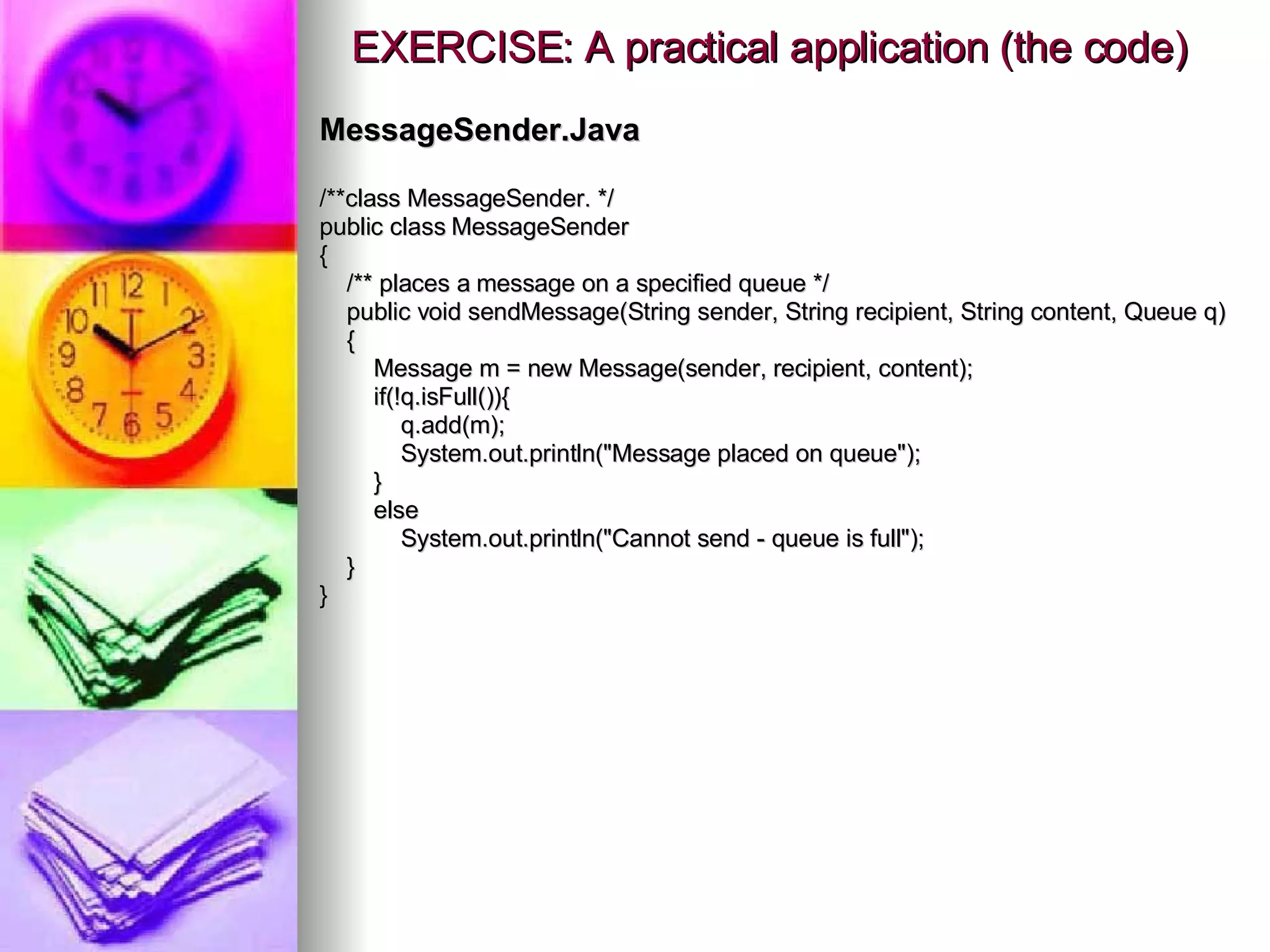EXERCISE: A practical application (the code) MessageSender.Java /**class MessageSender. */ public class MessageSender { /** places a message on a specified queue */ public void sendMessage(String sender, String recipient, String content, Queue q) { Message m = new Message(sender, recipient, content); if(!q.isFull()){ q.add(m); System.out.println(&quot;Message placed on queue&quot;); } else System.out.println(&quot;Cannot send - queue is full&quot;); } } 