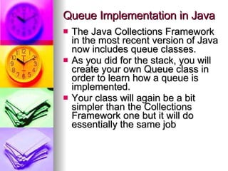 Queue Implementation in Java The Java Collections Framework in the most recent version of Java now includes queue classes.  As you did for the stack, you will create your own Queue class in order to learn how a queue is implemented.  Your class will again be a bit simpler than the Collections Framework one but it will do essentially the same job 