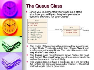 The Queue Class Since you implemented your stack as a static structure, you will learn how to implement a dynamic structure for your Queue The nodes of the queue will represented by instances of a class  Node . This holds a data item of type  Object , and a reference to the next Node. The data item can contain  any kind of Java object . The  Queue  class has references to two Nodes, the head and the tail. The  constructor  sets these references to be null as there are no Nodes initially. The Queue does not have a fixed size, so it will never be full (unless the computer runs out of memory). The isFull method simple returns false here. 