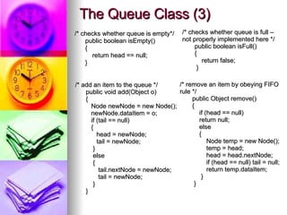 The Queue Class (3) /* checks whether queue is empty*/ public boolean isEmpty() { return head == null; } /* add an item to the queue */ public void add(Object o) { Node newNode = new Node(); newNode.dataItem = o; if (tail == null) { head = newNode; tail = newNode; } else { tail.nextNode = newNode; tail = newNode; } } /* checks whether queue is full –  not properly implemented here */ public boolean isFull() { return false; } /* remove an item by obeying FIFO rule */ public Object remove() { if (head == null) return null; else { Node temp = new Node(); temp = head; head = head.nextNode; if (head == null) tail = null; return temp.dataItem; } } 