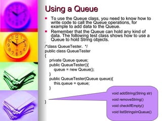 Using a Queue To use the Queue class, you need to know how to write code to call the Queue operations, for example to add data to the Queue. Remember that the Queue can hold any kind of data. The following test class shows how to use a Queue to hold String objects.  /** / /*class QueueTester.  */ public class QueueTester { private Queue queue; public QueueTester(){ queue = new Queue(); } public QueueTester(Queue queue){ this.queue = queue; } } void addString(String str) void removeString() void checkIfEmpty() void listStringsInQueue() 