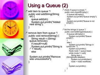 Using a Queue (2) /* add item to queue */ public void addString(String str) { queue.add(str); System.out.println(&quot;Added new string&quot;); } /* remove item from queue */ public void removeString() { String result = (String) queue.remove(); if (result!=null) System.out.println(&quot;String is :&quot; + result); else System.out.println(&quot;Remove was unsuccessful&quot;); } /* check if queue is empty */ public void checkIfEmpty() { if (queue.isEmpty()) System.out.println(&quot;Queue empty&quot;); else System.out.println(&quot;Queue is not empty&quot;); } /* list the strings in queue */ public void listStringsInQueue() { if (queue.isEmpty()) { System.out.println(&quot;Queue empty&quot;); } else { System.out.println(&quot;Strings in queue are: &quot;); System.out.println(); Node node = queue.head; while (node != null){ String item = (String)node.dataItem; System.out.println(item); node = node.nextNode; } System.out.println(); } } 
