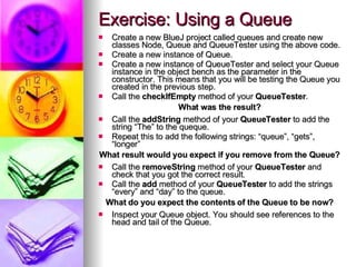 Exercise: Using a Queue Create a new BlueJ project called queues and create new classes Node, Queue and QueueTester using the above code. Create a new instance of Queue. Create a new instance of QueueTester and select your Queue instance in the object bench as the parameter in the constructor. This means that you will be testing the Queue you created in the previous step. Call the  checkIfEmpty  method of your  QueueTester . What was the result? Call the  addString  method of your  QueueTester  to add the string “The” to the queque. Repeat this to add the following strings: “queue”, “gets”, “longer” What result would you expect if you remove from the Queue? Call the  removeString  method of your  QueueTester  and check that you got the correct result. Call the  add  method of your  QueueTester  to add the strings “every” and “day” to the queue. What do you expect the contents of the Queue to be now? Inspect your Queue object. You should see references to the head and tail of the Queue. 
