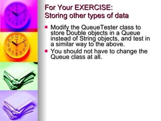 For Your EXERCISE:  Storing other types of data Modify the QueueTester class to store Double objects in a Queue instead of String objects, and test in a similar way to the above. You should not have to change the Queue class at all. 