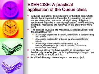 EXERCISE: A practical application of the Queue class A queue is a useful data structure for holding data which should be processed in the order it is created, but which cannot always be processed straight away. A typical application might be a messaging system. In the following example, messages are received in the order they were sent. The classes involved are Message, MessageSender and MessageReceiver: A Message object has a sender, a recipient, a content string and a date. A Message is placed in a Queue by a MessageSender object. A Message is removed from the queue by a MessageReceiver object, which can also display the contents of the Queue. The Queue class you have created in this chapter can hold  any type of object , including Messages, so you can use it in this example as it is. Add the following classes to your queues project: 