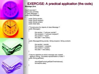 EXERCISE: A practical application (the code) Message.Java import java.text.*; import java.util.Date; /** class Message */ public class Message { public String sender; public String recipient; public String content; public Date date; /**Constructors for objects of class Message */ public Message() { this.sender = &quot;unknown sender&quot;; this.recipient = &quot;unknown recipient&quot;; this.content = &quot;none&quot;; this.date = new Date(); } public Message(String sender, String recipient, String content) { this.sender = sender; this.recipient = recipient; this.content = content; this.date = new Date(); } /**returns date/time at which message was created    * @return String - formatted representation of date */ public String getDate() { returnDateFormat.getDateTimeInstance(). format(this.date); } } 