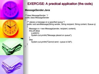 EXERCISE: A practical application (the code) MessageSender.Java /**class MessageSender. */ public class MessageSender { /** places a message on a specified queue */ public void sendMessage(String sender, String recipient, String content, Queue q) { Message m = new Message(sender, recipient, content); if(!q.isFull()){ q.add(m); System.out.println(&quot;Message placed on queue&quot;); } else System.out.println(&quot;Cannot send - queue is full&quot;); } } 
