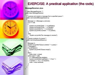 EXERCISE: A practical application (the code) MessageReceiver.Java /** class MessageReceiver  */ public class MessageReceiver { /** receives and outputs a message from a specified queue */ public void receiveMessage(Queue q) { Message m = (Message) q.remove(); if (m != null) { System.out.println(&quot;Date: &quot; + m.getDate()); System.out.println(&quot;From: &quot; + m.sender); System.out.println(&quot;To: &quot; + m.recipient); System.out.println(&quot;Content: &quot; + m.content); } else System.out.println(&quot;No messages to receive&quot;); } /** outputs contents of a queue */ public void showQueue(Queue q) { Message m; System.out.println(&quot;Queue contains &quot; + q.size() + &quot; messages&quot;); if (q.isEmpty()) { System.out.println(&quot;Queue empty&quot;); } else { Node node = q.head; while (node != null){ m = (Message)node.dataItem; System.out.println(m.getDate() + &quot;, From:&quot; + m.sender + &quot;, To:&quot; + m.recipient); node = node.nextNode; } } } } 