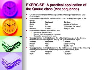 EXERCISE: A practical application of the Queue class (test sequence) Create new instances of MessageSender, MessageReceiver and your Queue class Use the MessageSender instance to add the following messages to the queue: Sender   Recipient   Content Rudy  Aini  Assalamu’alaikum Rida  Ahmad  What does the mean? Hakiem Husein  See you later Use the MessageReceiver instance to: Display the queue contents Remove the first message in the queue Display the queue contents again Use appropriate methods to add the following messages to the Queue, remove the first message and display the queue contents again. Sender   Recipient   Content Wildan  Abdul  Good Evening Diana  Fikri  Bye for now Use appropriate methods to remove the first message and add the following message to the Queue, and display the Queue contents again. Sender  Recipient  Content Rizki   Adinda  I love you 