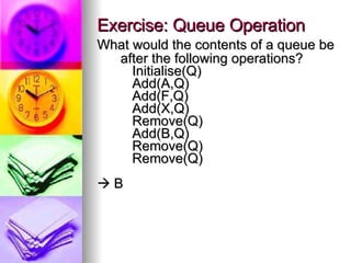Exercise: Queue Operation What would the contents of a queue be after the following operations? Initialise(Q) Add(A,Q) Add(F,Q) Add(X,Q) Remove(Q) Add(B,Q) Remove(Q) Remove(Q)    B 