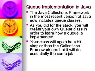 Queue Implementation in Java
Queue Implementation in Java
 The Java Collections Framework
The Java Collections Framework
in the most recent version of Java
in the most recent version of Java
now includes queue classes.
now includes queue classes.
 As you did for the stack, you will
As you did for the stack, you will
create your own Queue class in
create your own Queue class in
order to learn how a queue is
order to learn how a queue is
implemented.
implemented.
 Your class will again be a bit
Your class will again be a bit
simpler than the Collections
simpler than the Collections
Framework one but it will do
Framework one but it will do
essentially the same job
essentially the same job
 