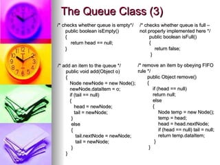 The Queue Class (3)
The Queue Class (3)
/* checks whether queue is empty*/
/* checks whether queue is empty*/
public boolean isEmpty()
public boolean isEmpty()
{
{
return head == null;
return head == null;
}
}
/* add an item to the queue */
/* add an item to the queue */
public void add(Object o)
public void add(Object o)
{
{
Node newNode = new Node();
Node newNode = new Node();
newNode.dataItem = o;
newNode.dataItem = o;
if (tail == null)
if (tail == null)
{
{
head = newNode;
head = newNode;
tail = newNode;
tail = newNode;
}
}
else
else
{
{
tail.nextNode = newNode;
tail.nextNode = newNode;
tail = newNode;
tail = newNode;
}
}
}
}
/* checks whether queue is full –
/* checks whether queue is full –
not properly implemented here */
not properly implemented here */
public boolean isFull()
public boolean isFull()
{
{
return false;
return false;
}
}
/* remove an item by obeying FIFO
/* remove an item by obeying FIFO
rule */
rule */
public Object remove()
public Object remove()
{
{
if (head == null)
if (head == null)
return null;
return null;
else
else
{
{
Node temp = new Node();
Node temp = new Node();
temp = head;
temp = head;
head = head.nextNode;
head = head.nextNode;
if (head == null) tail = null;
if (head == null) tail = null;
return temp.dataItem;
return temp.dataItem;
}
}
}
}
 