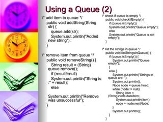 Using a Queue (2)
Using a Queue (2)
/* add item to queue */
/* add item to queue */
public void addString(String
public void addString(String
str) {
str) {
queue.add(str);
queue.add(str);
System.out.println("Added
System.out.println("Added
new string");
new string");
}
}
/* remove item from queue */
/* remove item from queue */
public void removeString() {
public void removeString() {
String result = (String)
String result = (String)
queue.remove();
queue.remove();
if (result!=null)
if (result!=null)
System.out.println("String is
System.out.println("String is
:" + result);
:" + result);
else
else
System.out.println("Remove
System.out.println("Remove
was unsuccessful");
was unsuccessful");
}
}
/* check if queue is empty */
/* check if queue is empty */
public void checkIfEmpty() {
public void checkIfEmpty() {
if (queue.isEmpty())
if (queue.isEmpty())
System.out.println("Queue empty");
System.out.println("Queue empty");
else
else
System.out.println("Queue is not
System.out.println("Queue is not
empty");
empty");
}
}
/* list the strings in queue */
/* list the strings in queue */
public void listStringsInQueue() {
public void listStringsInQueue() {
if (queue.isEmpty()) {
if (queue.isEmpty()) {
System.out.println("Queue
System.out.println("Queue
empty");
empty");
}
}
else {
else {
System.out.println("Strings in
System.out.println("Strings in
queue are: ");
queue are: ");
System.out.println();
System.out.println();
Node node = queue.head;
Node node = queue.head;
while (node != null){
while (node != null){
String item =
String item =
(String)node.dataItem;
(String)node.dataItem;
System.out.println(item);
System.out.println(item);
node = node.nextNode;
node = node.nextNode;
}
}
System.out.println();
System.out.println();
}
}
}
}
 