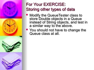 For Your EXERCISE:
For Your EXERCISE:
Storing other types of data
Storing other types of data
 Modify the QueueTester class to
Modify the QueueTester class to
store Double objects in a Queue
store Double objects in a Queue
instead of String objects, and test in
instead of String objects, and test in
a similar way to the above.
a similar way to the above.
 You should not have to change the
You should not have to change the
Queue class at all.
Queue class at all.
 