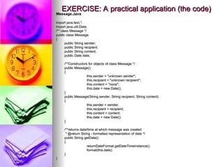 EXERCISE: A practical application (the code)
EXERCISE: A practical application (the code)
Message.Java
Message.Java
import java.text.*;
import java.text.*;
import java.util.Date;
import java.util.Date;
/** class Message */
/** class Message */
public class Message
public class Message
{
{
public String sender;
public String sender;
public String recipient;
public String recipient;
public String content;
public String content;
public Date date;
public Date date;
/**Constructors for objects of class Message */
/**Constructors for objects of class Message */
public Message()
public Message()
{
{
this.sender = "unknown sender";
this.sender = "unknown sender";
this.recipient = "unknown recipient";
this.recipient = "unknown recipient";
this.content = "none";
this.content = "none";
this.date = new Date();
this.date = new Date();
}
}
public Message(String sender, String recipient, String content)
public Message(String sender, String recipient, String content)
{
{
this.sender = sender;
this.sender = sender;
this.recipient = recipient;
this.recipient = recipient;
this.content = content;
this.content = content;
this.date = new Date();
this.date = new Date();
}
}
/**returns date/time at which message was created
/**returns date/time at which message was created
* @return String - formatted representation of date */
* @return String - formatted representation of date */
public String getDate()
public String getDate()
{
{
returnDateFormat.getDateTimeInstance().
returnDateFormat.getDateTimeInstance().
format(this.date);
format(this.date);
}
}
}
}
 