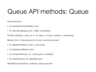 Queue API methods: Queue
QueueInterface
• Q::createItem(mixed $data: void
• Q::claimItem($lease_time = 3600: mixed $item
FALSE | stdClass + [item_id => int, data => mixed, created => timestamp]
$lease_time → Assumptions for runner, currently not used
• Q::deleteItem($item): void -> work done
• Q::releaseItem($item): bool
• Q::numberOfItems(): int → best guess, unreliable
• Q::createQueue() / Q::deleteQueue()
ReliableQueueInterface: ordering, single execution
 